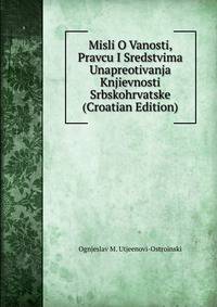 Misli O Vanosti, Pravcu I Sredstvima Unapreotivanja Knjievnosti Srbskohrvatske (Croatian Edition)