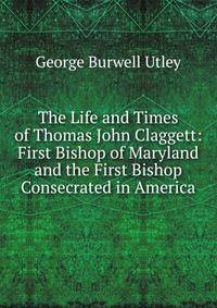 The Life and Times of Thomas John Claggett: First Bishop of Maryland and the First Bishop Consecrated in America