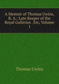 A Memoir of Thomas Uwins, R. A.: Late Keeper of the Royal Galleries . Etc, Volume 1