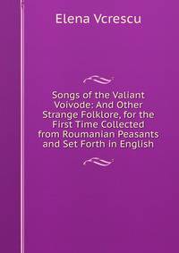 Songs of the Valiant Voivode: And Other Strange Folklore, for the First Time Collected from Roumanian Peasants and Set Forth in English