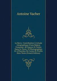 Le Berry: Contribution ? L'?tude G?ographique D'une R?gion Fran?aise. 48 Figures Et Cartes Dans Le Texte, 32 Photographies Et 4 Planches De Cartes Et Profils Hors Texte (French Edition)