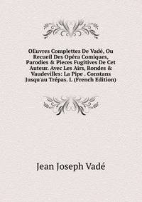 OEuvres Complettes De Vad?, Ou Recueil Des Op?ra Comiques, Parodies &amp; Pieces Fugitives De Cet Auteur. Avec Les Airs, Rondes &amp; Vaudevilles: La Pipe . Constans Jusqu'au Tr?pas. L (French Edition)