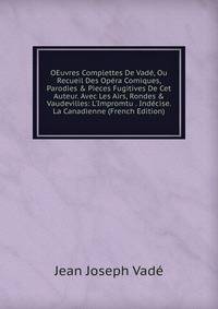 OEuvres Complettes De Vad?, Ou Recueil Des Op?ra Comiques, Parodies &amp; Pieces Fugitives De Cet Auteur. Avec Les Airs, Rondes &amp; Vaudevilles: L'Impromtu . Ind?cise. La Canadienne (French Edition)