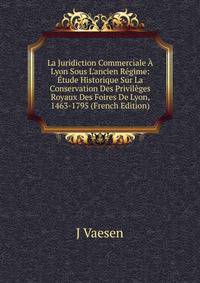 La Juridiction Commerciale ? Lyon Sous L'ancien R?gime: ?tude Historique Sur La Conservation Des Privil?ges Royaux Des Foires De Lyon, 1463-1795 (French Edition)