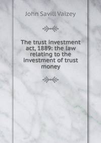 The trust investment act, 1889: the law relating to the investment of trust money