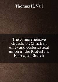 The comprehensive church: or, Christian unity and ecclesiastical union in the Protestant Episcopal Church