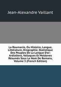 La Roumanie, Ou Histoire, Langue, Litt?rature, Orographie, Statistique Des Peuples De La Langue D'or: Ardialiens, Vallaques Et Moldaves R?sum?s Sous Le Nom De Romans, Volume 3 (French Edition)