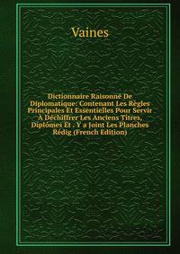 Dictionnaire Raisonne De Diplomatique: Contenant Les Regles Principales Et Essentielles Pour Servir A Dechiffrer Les Anciens Titres, Diplomes Et . Y a Joint Les Planches Redig (French Edition)