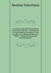 Les Dovze Clefs De Philosophie De Frere Basile Valentin .: Traictant De La Vraye Medecine Metalique : Plus L'azoth, Ou, Le Moyen De Faire L'or Cach? . : Traduction Francoise (French Edition)