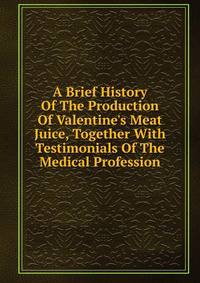 A Brief History Of The Production Of Valentine's Meat Juice, Together With Testimonials Of The Medical Profession