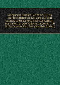 Allegacion Juridica Por Parte De Los Vezinos Duenos De Las Casas De Esta Capital, Sobre La Rebaja De Los Censos,: Por La Ruina, Que Padecieron Con El . De 28. De Octubre De 1746. (Spanish Edition)