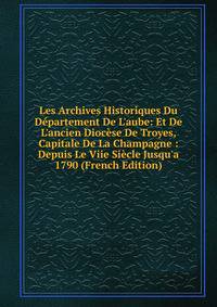 Les Archives Historiques Du D?partement De L'aube: Et De L'ancien Dioc?se De Troyes, Capitale De La Champagne : Depuis Le Viie Si?cle Jusqu'a 1790 (French Edition)