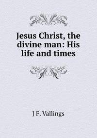Jesus Christ, the divine man: His life and times