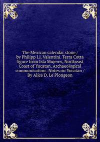 The Mexican calendar stone / by Philipp J.J. Valentini. Terra Cotta figure from Isla Mujeres, Northeast Coast of Yucatan. Archaeological communication . Notes on Yucatan / By Alice D. Le Plongeon