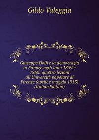 Giuseppe Dolfi e la democrazia in Firenze negli anni 1859 e 1860: quattro lezioni all'Universit? popolare di Firenze (aprile e maggio 1913) (Italian Edition)
