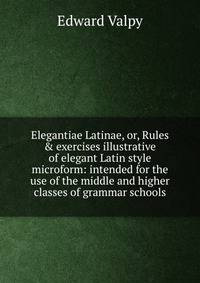 Elegantiae Latinae, or, Rules &amp; exercises illustrative of elegant Latin style microform: intended for the use of the middle and higher classes of grammar schools