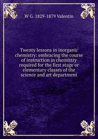 Twenty lessons in inorganic chemistry: embracing the course of instruction in chemistry required for the first stage or elementary classes of the science and art department