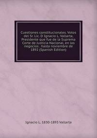 Cuestiones constitucionales. Votos del Sr. Lic. D Ignacio L. Vallarta, Presidente que fue de la Suprema Corte de Justicia Nacional, en los negocios . hasta noviembre de 1892 (Spanish Edition)
