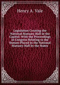 Legislation Creating the National Statuary Hall in the Capitol: With the Proceedings in Congress Relating to the Statues Placed in the National Statuary Hall by the States