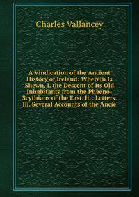 A Vindication of the Ancient History of Ireland: Wherein Is Shewn, I. the Descent of Its Old Inhabitants from the Phaeno-Scythians of the East. Ii. . Letters. Iii. Several Accounts of the Ancie