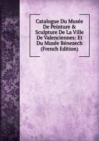 Catalogue Du Mus?e De Peinture &amp; Sculpture De La Ville De Valenciennes: Et Du Mus?e B?nezech (French Edition)