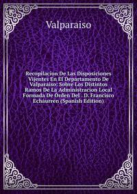 Recopilacion De Las Disposiciones Vijentes En El Departamento De Valparaiso: Sobre Los Distintos Ramos De La Administracion Local Formada De Orden Del . D. Francisco Echaurren (Spanish Edition)