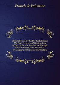 Restoration of the Earth's Lost History: The Past, Present and Coming State of Our Globe, the Revolutions Through Which It Passes from Its Birth to . of Antiquity, Both Sacred and Profane