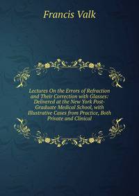 Lectures On the Errors of Refraction and Their Correction with Glasses: Delivered at the New York Post-Graduate Medical School, with Illustrative Cases from Practice, Both Private and Clinical