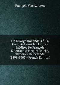 Un Envoy? Hollandais ? La Cour De Henri Iv.: Lettres In?dites De Fran?ois D'aerssen ? Jacques Valcke, Tr?sorier De Z?lande (1599-1603) (French Edition)