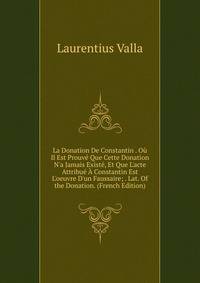La Donation De Constantin . O? Il Est Prouv? Que Cette Donation N'a Jamais Exist?, Et Que L'acte Attribu? ? Constantin Est L'oeuvre D'un Faussaire; . Lat. Of the Donation. (French Edition)