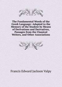 The Fundamental Words of the Greek Language: Adapted to the Memory of the Student by Means of Derivations and Derivatives, Passages from the Classical Writers, and Other Associations
