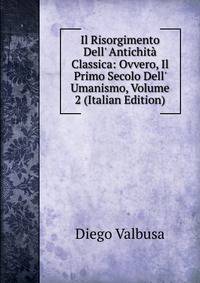 Il Risorgimento Dell' Antichit? Classica: Ovvero, Il Primo Secolo Dell' Umanismo, Volume 2 (Italian Edition)