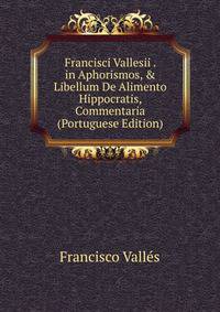 Francisci Vallesii . in Aphorismos, &amp; Libellum De Alimento Hippocratis, Commentaria (Portuguese Edition)