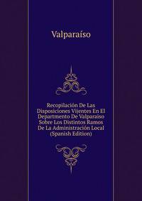 Recopilacion De Las Disposiciones Vijentes En El Departmento De Valparaiso Sobre Los Distintos Ramos De La Administracion Local (Spanish Edition)