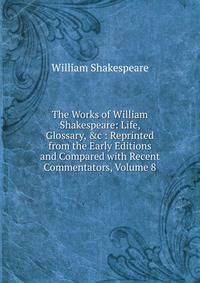 The Works of William Shakespeare: Life, Glossary, &amp;c : Reprinted from the Early Editions and Compared with Recent Commentators, Volume 8