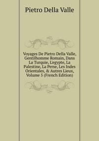Voyages De Pietro Della Valle, Gentilhomme Romain, Dans La Turquie, L'egypte, La Palestine, La Perse, Les Indes Orientales, &amp; Autres Lieux, Volume 5 (French Edition)