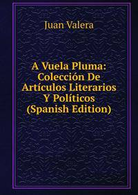 A Vuela Pluma: Coleccion De Articulos Literarios Y Politicos (Spanish Edition)