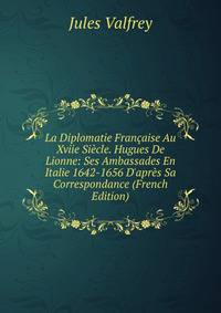 La Diplomatie Fran?aise Au Xviie Si?cle. Hugues De Lionne: Ses Ambassades En Italie 1642-1656 D'apr?s Sa Correspondance (French Edition)
