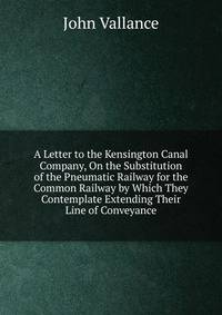 A Letter to the Kensington Canal Company, On the Substitution of the Pneumatic Railway for the Common Railway by Which They Contemplate Extending Their Line of Conveyance