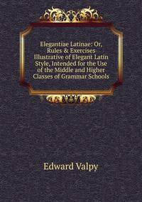 Elegantiae Latinae: Or, Rules &amp; Exercises Illustrative of Elegant Latin Style, Intended for the Use of the Middle and Higher Classes of Grammar Schools