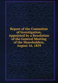 Report of the Committee of Investigation, Appointed by a Resolution of the General Meeting of the Shareholders, August 16, 1859