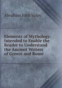 Elements of Mythology: Intended to Enable the Reader to Understand the Ancient Writers of Greece and Rome