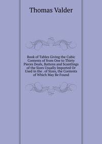 Book of Tables Giving the Cubic Contents of from One to Thirty Pieces Deals, Battens and Scantlings of the Sizes Usually Imported Or Used in the . of Sizes, the Contents of Which May Be Found