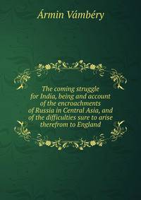 The coming struggle for India, being and account of the encroachments of Russia in Central Asia, and of the difficulties sure to arise therefrom to England