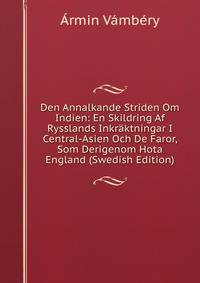 Den Annalkande Striden Om Indien: En Skildring Af Rysslands Inkraktningar I Central-Asien Och De Faror, Som Derigenom Hota England (Swedish Edition)