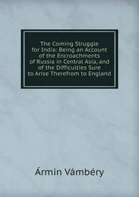 The Coming Struggle for India: Being an Account of the Encroachments of Russia in Central Asia, and of the Difficulties Sure to Arise Therefrom to England