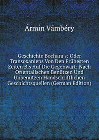 Geschichte Bochara's: Oder Transoxaniens Von Den Fr?hesten Zeiten Bis Auf Die Gegenwart; Nach Orientalischen Ben?tzen Und Unben?tzen Handschriftlichen Geschichtsquellen (German Edition)