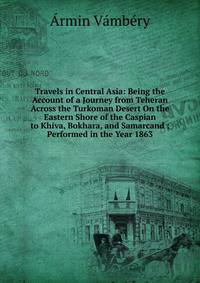 Travels in Central Asia: Being the Account of a Journey from Teheran Across the Turkoman Desert On the Eastern Shore of the Caspian to Khiva, Bokhara, and Samarcand ; Performed in the Year 1863