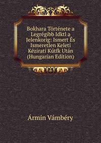 Bokhara Tortenete a Legregibb Idktl a Jelenkorig: Ismert Es Ismeretlen Keleti Kezirati Kutfk Utan (Hungarian Edition)