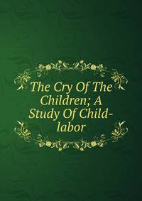 The Cry Of The Children; A Study Of Child-labor